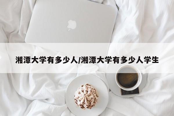 湘潭大学有多少人/湘潭大学有多少人学生