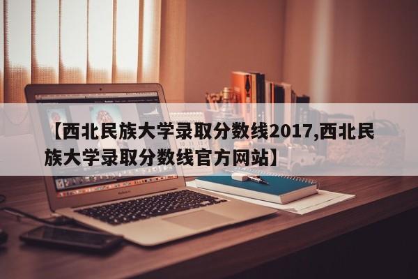 【西北民族大学录取分数线2017,西北民族大学录取分数线官方网站】