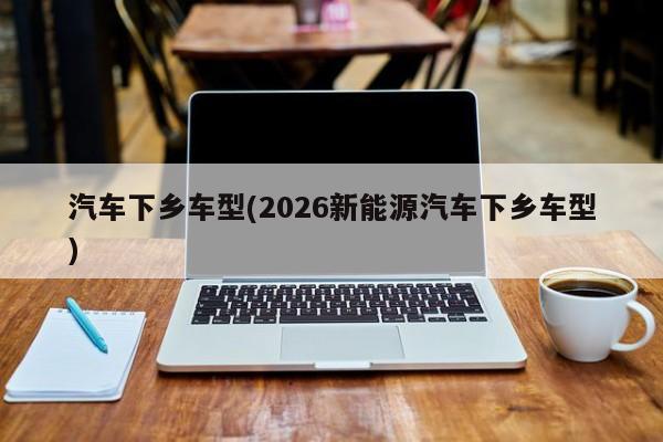 汽车下乡车型(2026新能源汽车下乡车型)