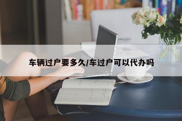 车辆过户要多久/车过户可以代办吗