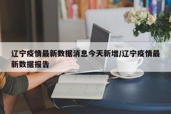 辽宁疫情最新数据消息今天新增/辽宁疫情最新数据报告