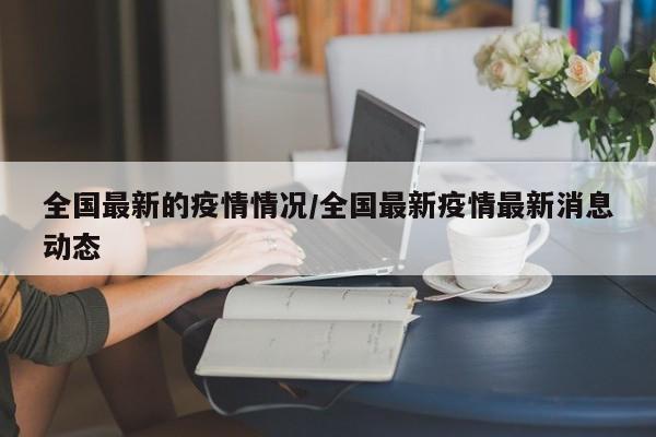 全国最新的疫情情况/全国最新疫情最新消息动态