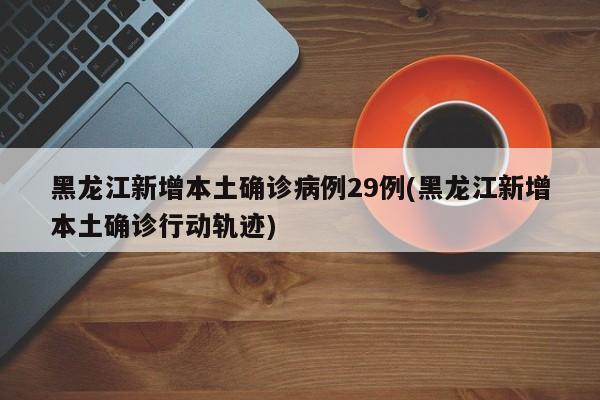 黑龙江新增本土确诊病例29例(黑龙江新增本土确诊行动轨迹)