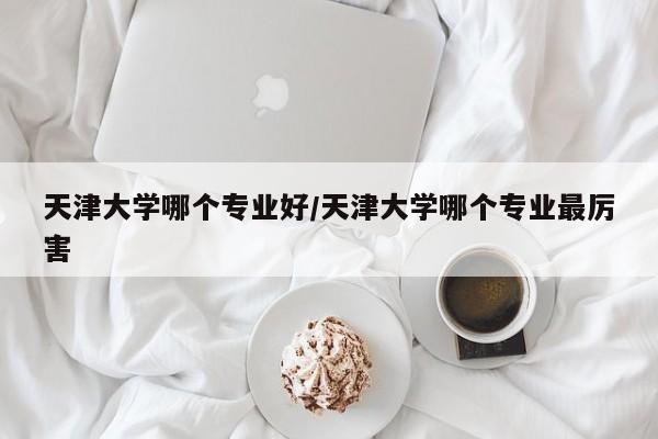 天津大学哪个专业好/天津大学哪个专业最厉害