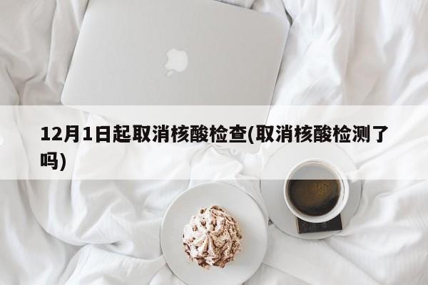 12月1日起取消核酸检查(取消核酸检测了吗)