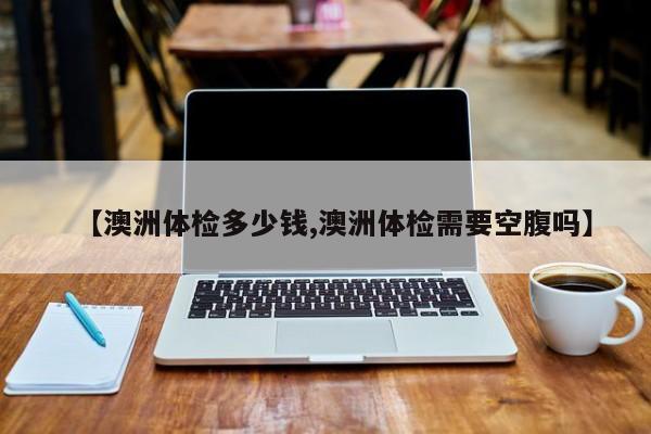 【澳洲体检多少钱,澳洲体检需要空腹吗】