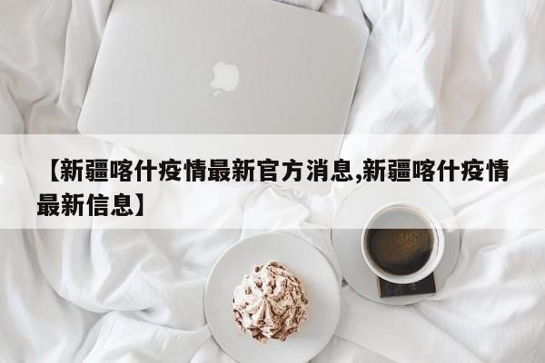 【新疆喀什疫情最新官方消息,新疆喀什疫情最新信息】