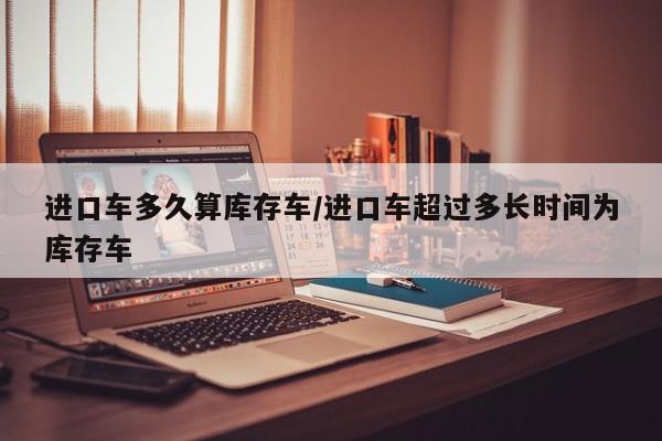 进口车多久算库存车/进口车超过多长时间为库存车