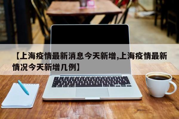 【上海疫情最新消息今天新增,上海疫情最新情况今天新增几例】
