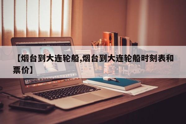 【烟台到大连轮船,烟台到大连轮船时刻表和票价】